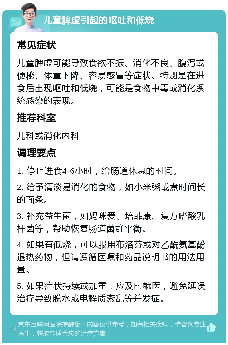 儿童脾虚引起的呕吐和低烧 常见症状 儿童脾虚可能导致食欲不振、消化不良、腹泻或便秘、体重下降、容易感冒等症状。特别是在进食后出现呕吐和低烧，可能是食物中毒或消化系统感染的表现。 推荐科室 儿科或消化内科 调理要点 1. 停止进食4-6小时，给肠道休息的时间。 2. 给予清淡易消化的食物，如小米粥或煮时间长的面条。 3. 补充益生菌，如妈咪爱、培菲康、复方嗜酸乳杆菌等，帮助恢复肠道菌群平衡。 4. 如果有低烧，可以服用布洛芬或对乙酰氨基酚退热药物，但请遵循医嘱和药品说明书的用法用量。 5. 如果症状持续或加重，应及时就医，避免延误治疗导致脱水或电解质紊乱等并发症。