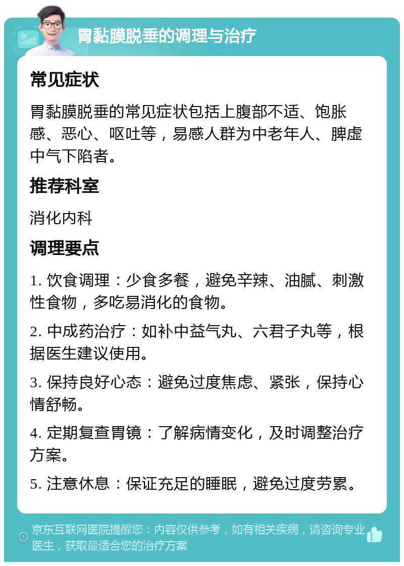 胃黏膜脱垂的调理与治疗 常见症状 胃黏膜脱垂的常见症状包括上腹部不适、饱胀感、恶心、呕吐等，易感人群为中老年人、脾虚中气下陷者。 推荐科室 消化内科 调理要点 1. 饮食调理：少食多餐，避免辛辣、油腻、刺激性食物，多吃易消化的食物。 2. 中成药治疗：如补中益气丸、六君子丸等，根据医生建议使用。 3. 保持良好心态：避免过度焦虑、紧张，保持心情舒畅。 4. 定期复查胃镜：了解病情变化，及时调整治疗方案。 5. 注意休息：保证充足的睡眠，避免过度劳累。