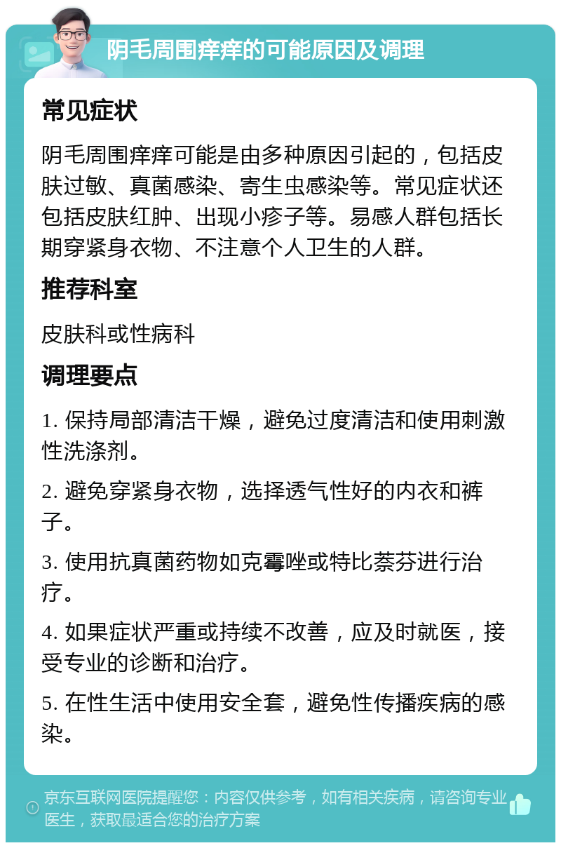 阴毛周围痒痒的可能原因及调理 常见症状 阴毛周围痒痒可能是由多种原因引起的，包括皮肤过敏、真菌感染、寄生虫感染等。常见症状还包括皮肤红肿、出现小疹子等。易感人群包括长期穿紧身衣物、不注意个人卫生的人群。 推荐科室 皮肤科或性病科 调理要点 1. 保持局部清洁干燥，避免过度清洁和使用刺激性洗涤剂。 2. 避免穿紧身衣物，选择透气性好的内衣和裤子。 3. 使用抗真菌药物如克霉唑或特比萘芬进行治疗。 4. 如果症状严重或持续不改善，应及时就医，接受专业的诊断和治疗。 5. 在性生活中使用安全套，避免性传播疾病的感染。