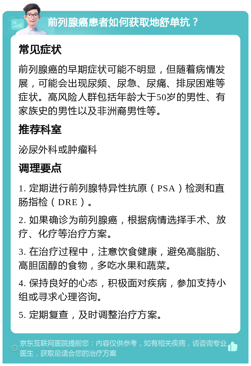 前列腺癌患者如何获取地舒单抗？ 常见症状 前列腺癌的早期症状可能不明显，但随着病情发展，可能会出现尿频、尿急、尿痛、排尿困难等症状。高风险人群包括年龄大于50岁的男性、有家族史的男性以及非洲裔男性等。 推荐科室 泌尿外科或肿瘤科 调理要点 1. 定期进行前列腺特异性抗原（PSA）检测和直肠指检（DRE）。 2. 如果确诊为前列腺癌，根据病情选择手术、放疗、化疗等治疗方案。 3. 在治疗过程中，注意饮食健康，避免高脂肪、高胆固醇的食物，多吃水果和蔬菜。 4. 保持良好的心态，积极面对疾病，参加支持小组或寻求心理咨询。 5. 定期复查，及时调整治疗方案。