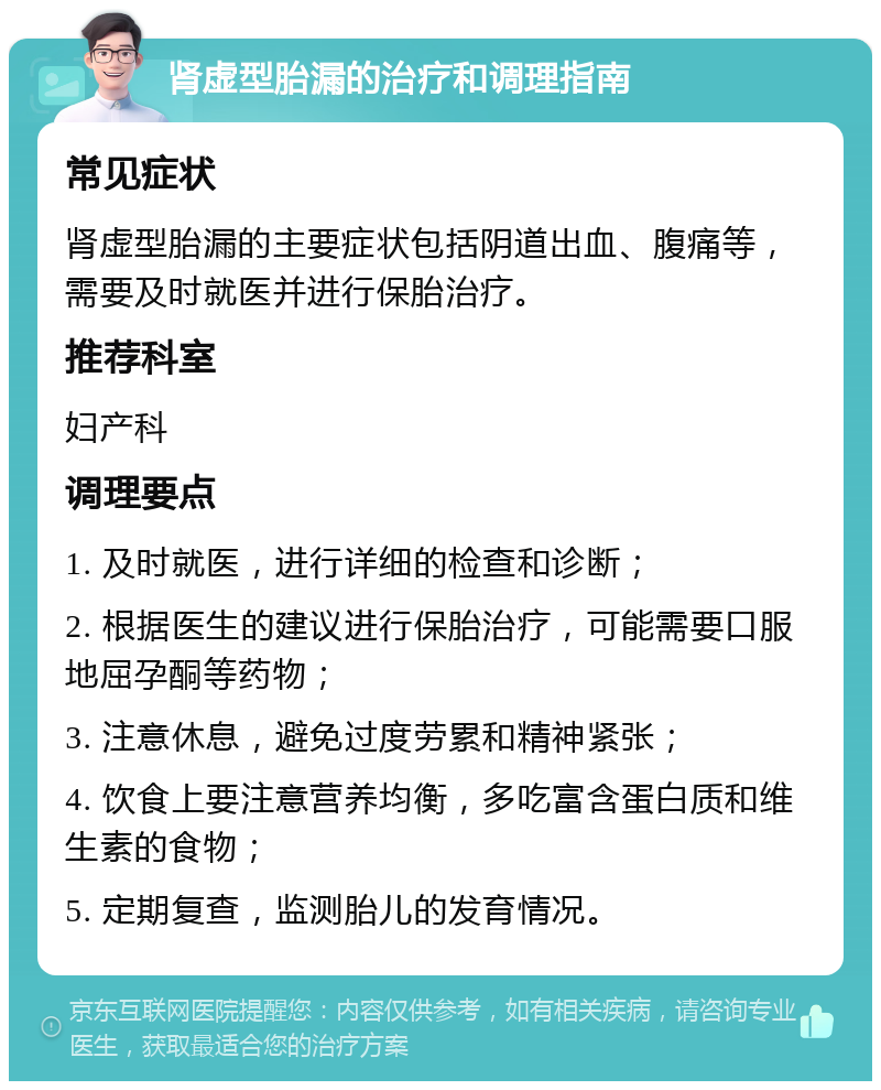 肾虚型胎漏的治疗和调理指南 常见症状 肾虚型胎漏的主要症状包括阴道出血、腹痛等，需要及时就医并进行保胎治疗。 推荐科室 妇产科 调理要点 1. 及时就医，进行详细的检查和诊断； 2. 根据医生的建议进行保胎治疗，可能需要口服地屈孕酮等药物； 3. 注意休息，避免过度劳累和精神紧张； 4. 饮食上要注意营养均衡，多吃富含蛋白质和维生素的食物； 5. 定期复查，监测胎儿的发育情况。