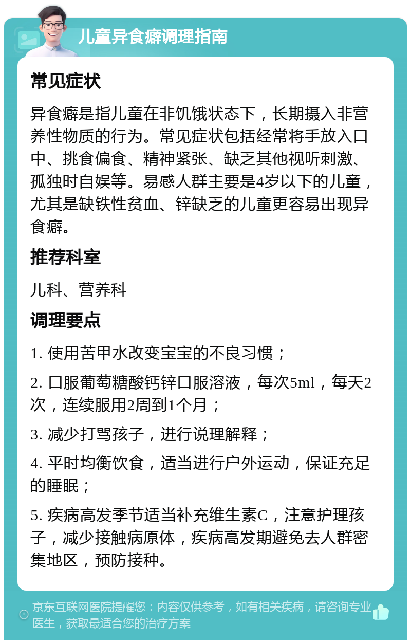 儿童异食癖调理指南 常见症状 异食癖是指儿童在非饥饿状态下，长期摄入非营养性物质的行为。常见症状包括经常将手放入口中、挑食偏食、精神紧张、缺乏其他视听刺激、孤独时自娱等。易感人群主要是4岁以下的儿童，尤其是缺铁性贫血、锌缺乏的儿童更容易出现异食癖。 推荐科室 儿科、营养科 调理要点 1. 使用苦甲水改变宝宝的不良习惯； 2. 口服葡萄糖酸钙锌口服溶液，每次5ml，每天2次，连续服用2周到1个月； 3. 减少打骂孩子，进行说理解释； 4. 平时均衡饮食，适当进行户外运动，保证充足的睡眠； 5. 疾病高发季节适当补充维生素C，注意护理孩子，减少接触病原体，疾病高发期避免去人群密集地区，预防接种。