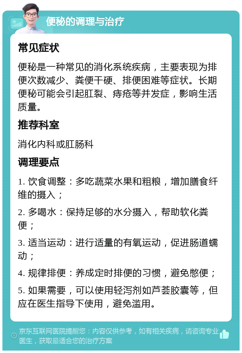 便秘的调理与治疗 常见症状 便秘是一种常见的消化系统疾病，主要表现为排便次数减少、粪便干硬、排便困难等症状。长期便秘可能会引起肛裂、痔疮等并发症，影响生活质量。 推荐科室 消化内科或肛肠科 调理要点 1. 饮食调整：多吃蔬菜水果和粗粮，增加膳食纤维的摄入； 2. 多喝水：保持足够的水分摄入，帮助软化粪便； 3. 适当运动：进行适量的有氧运动，促进肠道蠕动； 4. 规律排便：养成定时排便的习惯，避免憋便； 5. 如果需要，可以使用轻泻剂如芦荟胶囊等，但应在医生指导下使用，避免滥用。