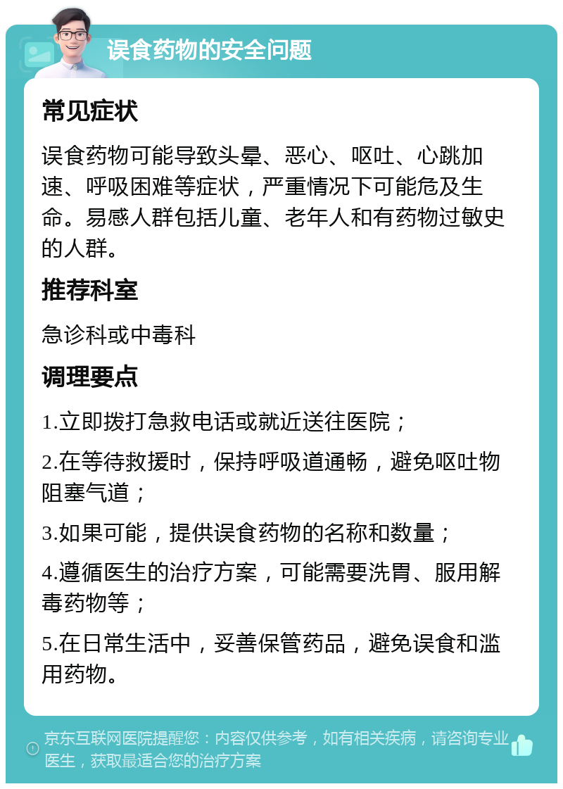 误食药物的安全问题 常见症状 误食药物可能导致头晕、恶心、呕吐、心跳加速、呼吸困难等症状，严重情况下可能危及生命。易感人群包括儿童、老年人和有药物过敏史的人群。 推荐科室 急诊科或中毒科 调理要点 1.立即拨打急救电话或就近送往医院； 2.在等待救援时，保持呼吸道通畅，避免呕吐物阻塞气道； 3.如果可能，提供误食药物的名称和数量； 4.遵循医生的治疗方案，可能需要洗胃、服用解毒药物等； 5.在日常生活中，妥善保管药品，避免误食和滥用药物。