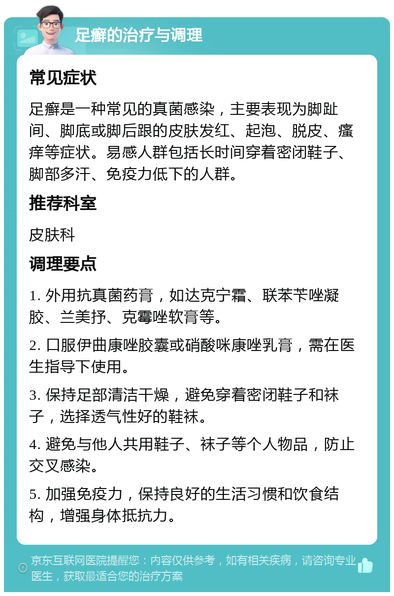 足癣的治疗与调理 常见症状 足癣是一种常见的真菌感染，主要表现为脚趾间、脚底或脚后跟的皮肤发红、起泡、脱皮、瘙痒等症状。易感人群包括长时间穿着密闭鞋子、脚部多汗、免疫力低下的人群。 推荐科室 皮肤科 调理要点 1. 外用抗真菌药膏，如达克宁霜、联苯苄唑凝胶、兰美抒、克霉唑软膏等。 2. 口服伊曲康唑胶囊或硝酸咪康唑乳膏，需在医生指导下使用。 3. 保持足部清洁干燥，避免穿着密闭鞋子和袜子，选择透气性好的鞋袜。 4. 避免与他人共用鞋子、袜子等个人物品，防止交叉感染。 5. 加强免疫力，保持良好的生活习惯和饮食结构，增强身体抵抗力。