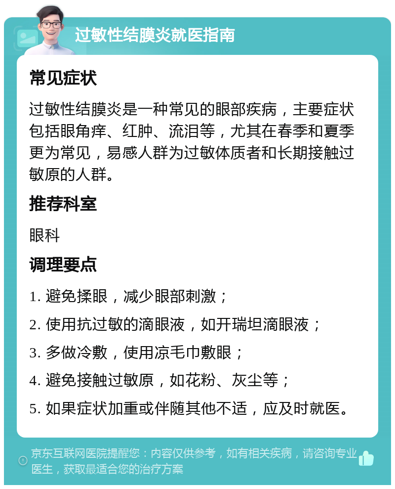 过敏性结膜炎就医指南 常见症状 过敏性结膜炎是一种常见的眼部疾病，主要症状包括眼角痒、红肿、流泪等，尤其在春季和夏季更为常见，易感人群为过敏体质者和长期接触过敏原的人群。 推荐科室 眼科 调理要点 1. 避免揉眼，减少眼部刺激； 2. 使用抗过敏的滴眼液，如开瑞坦滴眼液； 3. 多做冷敷，使用凉毛巾敷眼； 4. 避免接触过敏原，如花粉、灰尘等； 5. 如果症状加重或伴随其他不适，应及时就医。