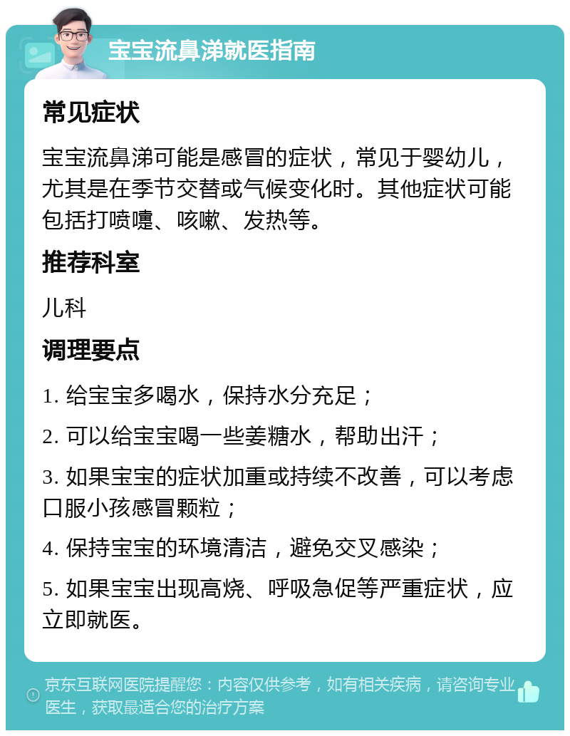 宝宝流鼻涕就医指南 常见症状 宝宝流鼻涕可能是感冒的症状，常见于婴幼儿，尤其是在季节交替或气候变化时。其他症状可能包括打喷嚏、咳嗽、发热等。 推荐科室 儿科 调理要点 1. 给宝宝多喝水，保持水分充足； 2. 可以给宝宝喝一些姜糖水，帮助出汗； 3. 如果宝宝的症状加重或持续不改善，可以考虑口服小孩感冒颗粒； 4. 保持宝宝的环境清洁，避免交叉感染； 5. 如果宝宝出现高烧、呼吸急促等严重症状，应立即就医。