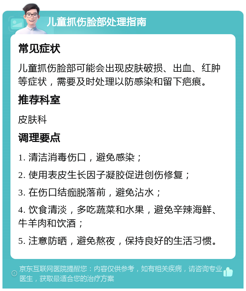 儿童抓伤脸部处理指南 常见症状 儿童抓伤脸部可能会出现皮肤破损、出血、红肿等症状，需要及时处理以防感染和留下疤痕。 推荐科室 皮肤科 调理要点 1. 清洁消毒伤口，避免感染； 2. 使用表皮生长因子凝胶促进创伤修复； 3. 在伤口结痂脱落前，避免沾水； 4. 饮食清淡，多吃蔬菜和水果，避免辛辣海鲜、牛羊肉和饮酒； 5. 注意防晒，避免熬夜，保持良好的生活习惯。