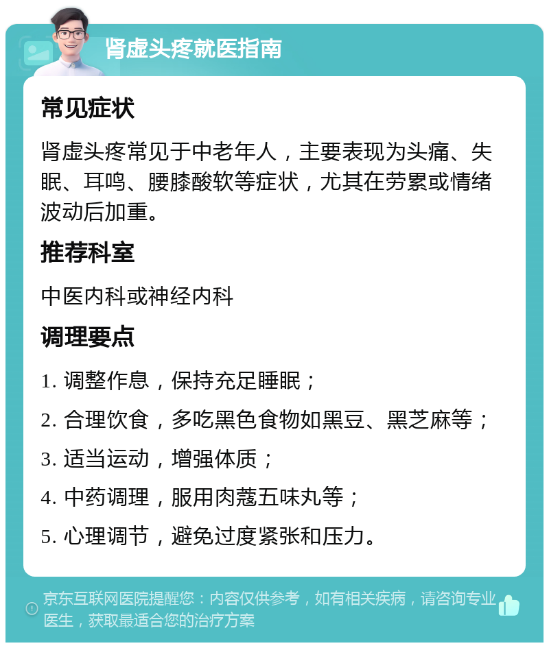 肾虚头疼就医指南 常见症状 肾虚头疼常见于中老年人，主要表现为头痛、失眠、耳鸣、腰膝酸软等症状，尤其在劳累或情绪波动后加重。 推荐科室 中医内科或神经内科 调理要点 1. 调整作息，保持充足睡眠； 2. 合理饮食，多吃黑色食物如黑豆、黑芝麻等； 3. 适当运动，增强体质； 4. 中药调理，服用肉蔻五味丸等； 5. 心理调节，避免过度紧张和压力。