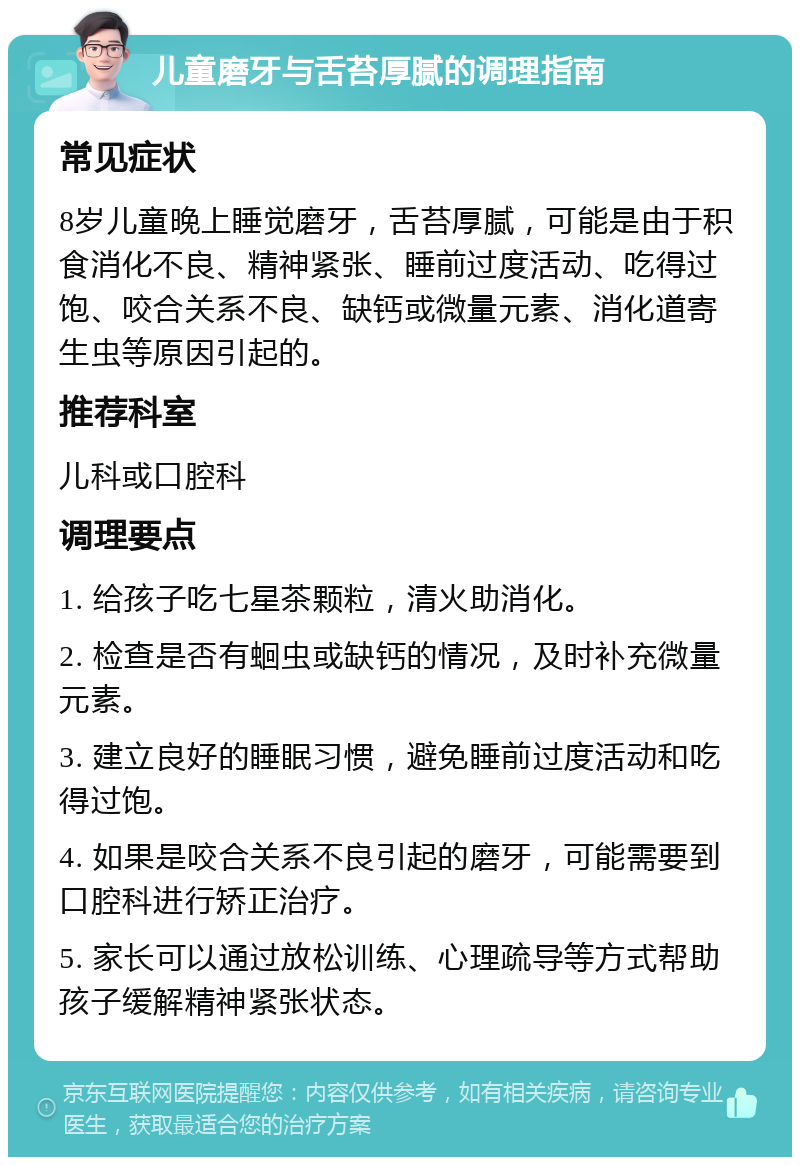 儿童磨牙与舌苔厚腻的调理指南 常见症状 8岁儿童晚上睡觉磨牙，舌苔厚腻，可能是由于积食消化不良、精神紧张、睡前过度活动、吃得过饱、咬合关系不良、缺钙或微量元素、消化道寄生虫等原因引起的。 推荐科室 儿科或口腔科 调理要点 1. 给孩子吃七星茶颗粒，清火助消化。 2. 检查是否有蛔虫或缺钙的情况，及时补充微量元素。 3. 建立良好的睡眠习惯，避免睡前过度活动和吃得过饱。 4. 如果是咬合关系不良引起的磨牙，可能需要到口腔科进行矫正治疗。 5. 家长可以通过放松训练、心理疏导等方式帮助孩子缓解精神紧张状态。