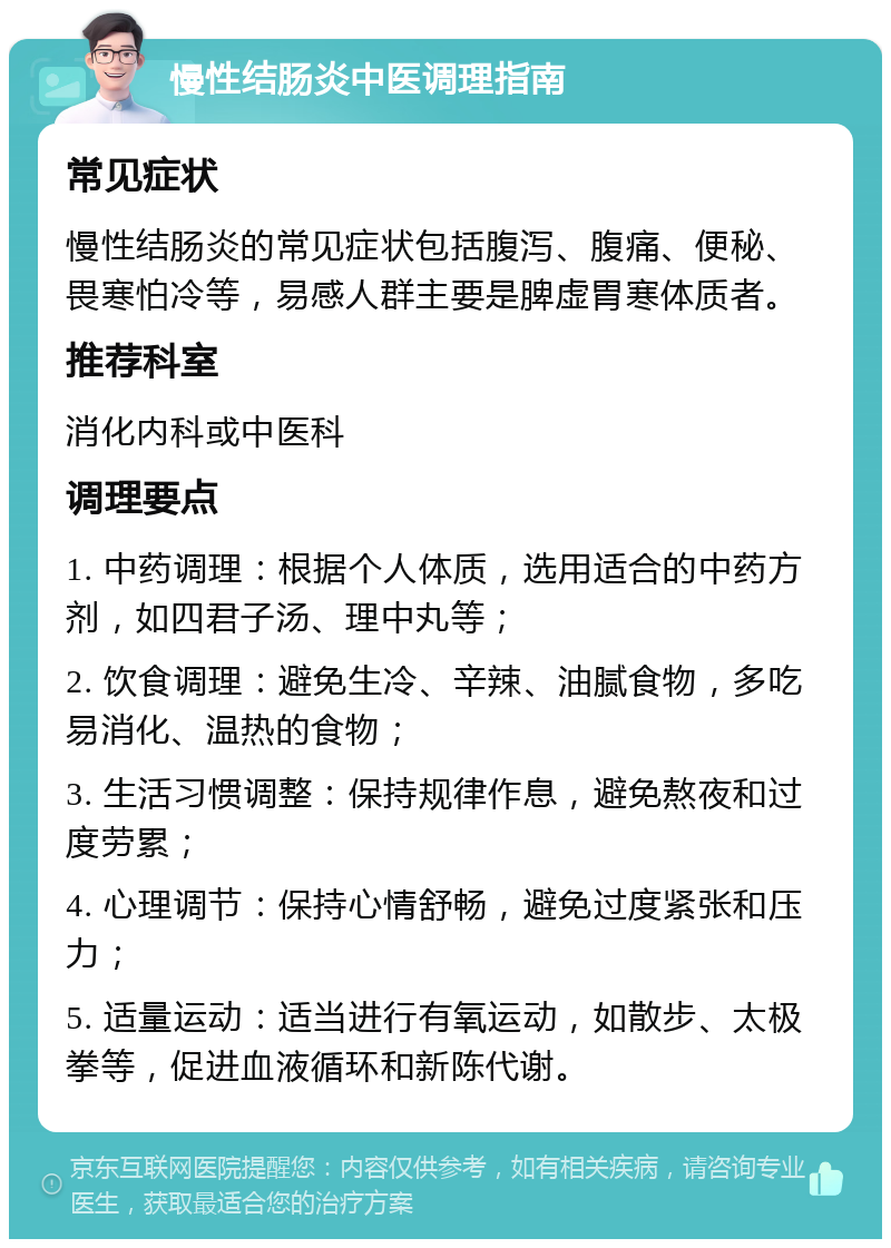 慢性结肠炎中医调理指南 常见症状 慢性结肠炎的常见症状包括腹泻、腹痛、便秘、畏寒怕冷等，易感人群主要是脾虚胃寒体质者。 推荐科室 消化内科或中医科 调理要点 1. 中药调理：根据个人体质，选用适合的中药方剂，如四君子汤、理中丸等； 2. 饮食调理：避免生冷、辛辣、油腻食物，多吃易消化、温热的食物； 3. 生活习惯调整：保持规律作息，避免熬夜和过度劳累； 4. 心理调节：保持心情舒畅，避免过度紧张和压力； 5. 适量运动：适当进行有氧运动，如散步、太极拳等，促进血液循环和新陈代谢。