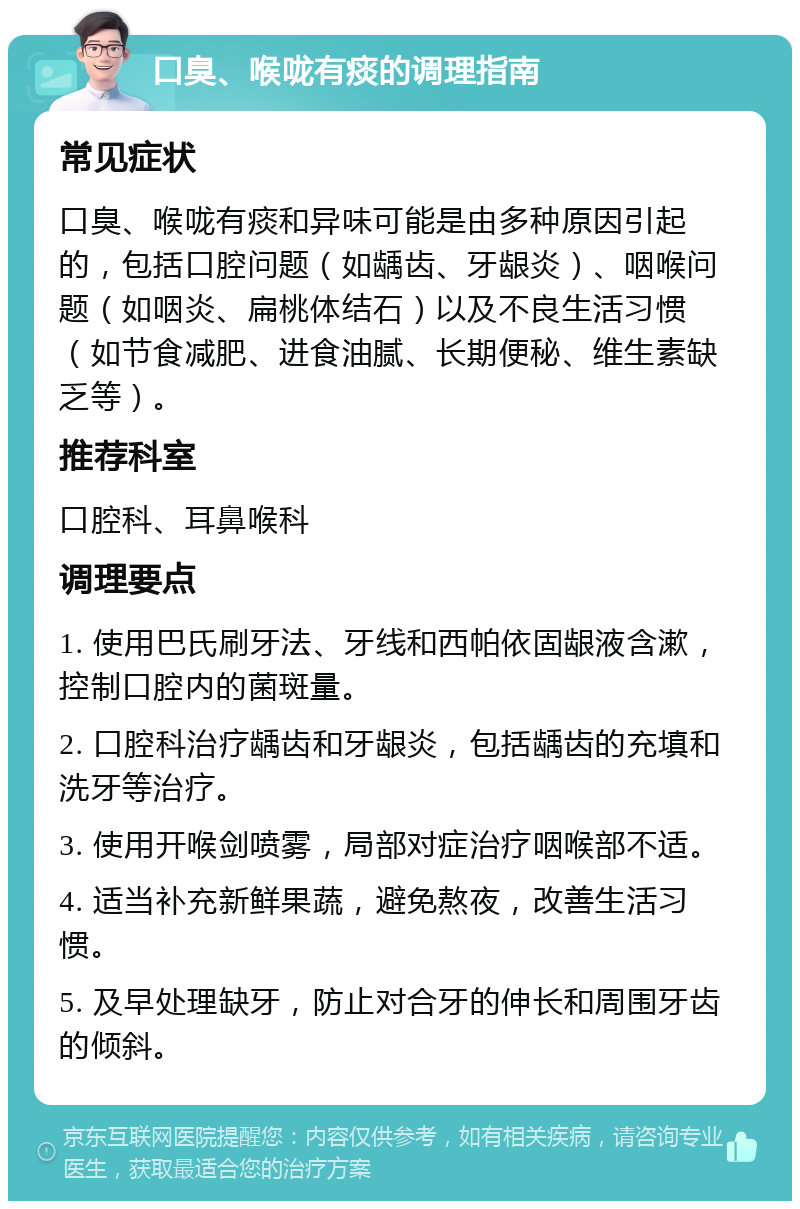 口臭、喉咙有痰的调理指南 常见症状 口臭、喉咙有痰和异味可能是由多种原因引起的，包括口腔问题（如龋齿、牙龈炎）、咽喉问题（如咽炎、扁桃体结石）以及不良生活习惯（如节食减肥、进食油腻、长期便秘、维生素缺乏等）。 推荐科室 口腔科、耳鼻喉科 调理要点 1. 使用巴氏刷牙法、牙线和西帕依固龈液含漱，控制口腔内的菌斑量。 2. 口腔科治疗龋齿和牙龈炎，包括龋齿的充填和洗牙等治疗。 3. 使用开喉剑喷雾，局部对症治疗咽喉部不适。 4. 适当补充新鲜果蔬，避免熬夜，改善生活习惯。 5. 及早处理缺牙，防止对合牙的伸长和周围牙齿的倾斜。