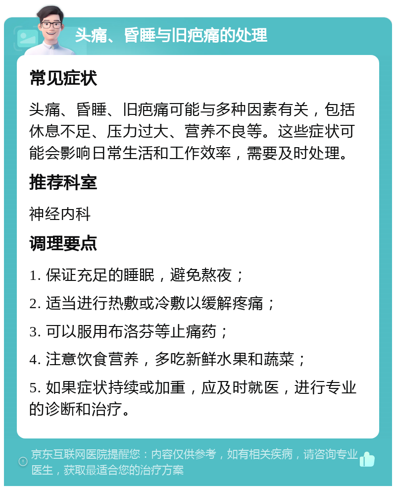 头痛、昏睡与旧疤痛的处理 常见症状 头痛、昏睡、旧疤痛可能与多种因素有关，包括休息不足、压力过大、营养不良等。这些症状可能会影响日常生活和工作效率，需要及时处理。 推荐科室 神经内科 调理要点 1. 保证充足的睡眠，避免熬夜； 2. 适当进行热敷或冷敷以缓解疼痛； 3. 可以服用布洛芬等止痛药； 4. 注意饮食营养，多吃新鲜水果和蔬菜； 5. 如果症状持续或加重，应及时就医，进行专业的诊断和治疗。