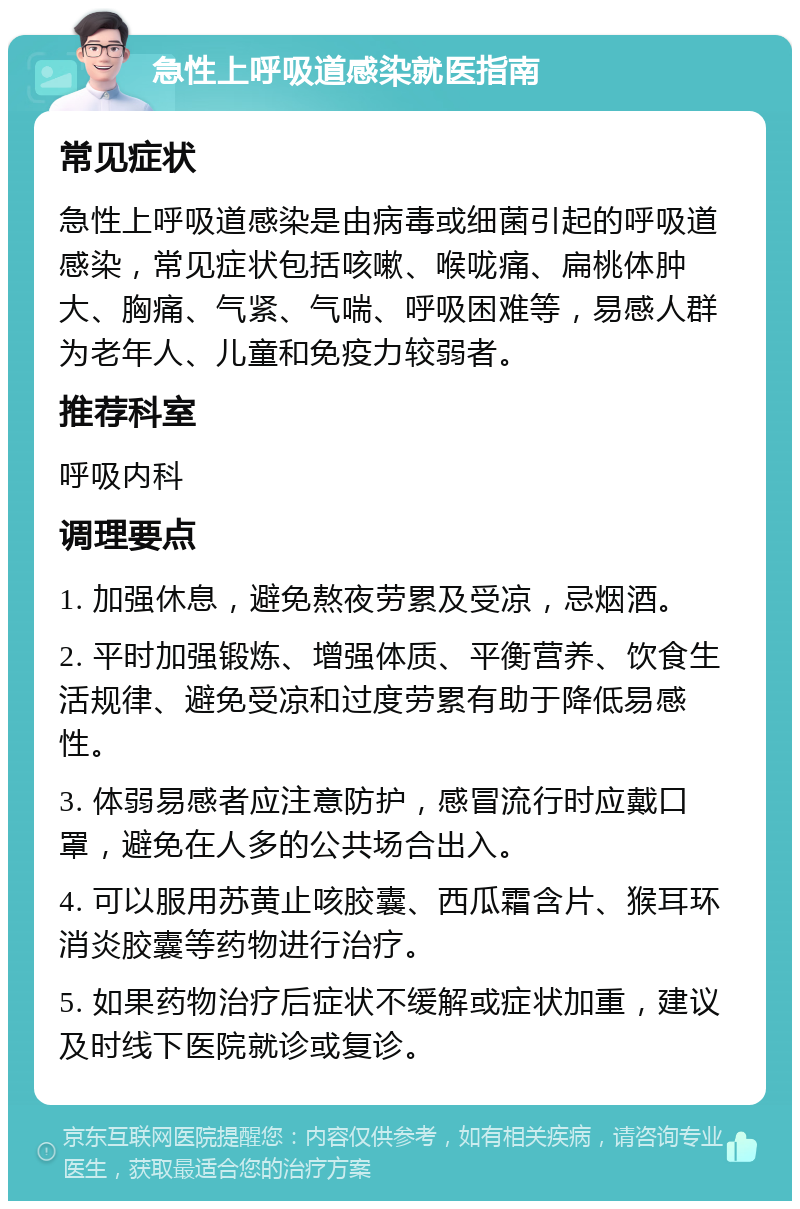 急性上呼吸道感染就医指南 常见症状 急性上呼吸道感染是由病毒或细菌引起的呼吸道感染，常见症状包括咳嗽、喉咙痛、扁桃体肿大、胸痛、气紧、气喘、呼吸困难等，易感人群为老年人、儿童和免疫力较弱者。 推荐科室 呼吸内科 调理要点 1. 加强休息，避免熬夜劳累及受凉，忌烟酒。 2. 平时加强锻炼、增强体质、平衡营养、饮食生活规律、避免受凉和过度劳累有助于降低易感性。 3. 体弱易感者应注意防护，感冒流行时应戴口罩，避免在人多的公共场合出入。 4. 可以服用苏黄止咳胶囊、西瓜霜含片、猴耳环消炎胶囊等药物进行治疗。 5. 如果药物治疗后症状不缓解或症状加重，建议及时线下医院就诊或复诊。