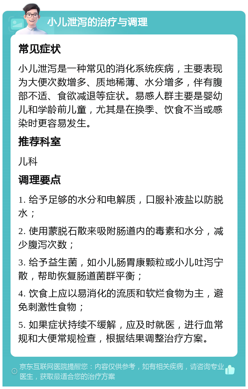 小儿泄泻的治疗与调理 常见症状 小儿泄泻是一种常见的消化系统疾病，主要表现为大便次数增多、质地稀薄、水分增多，伴有腹部不适、食欲减退等症状。易感人群主要是婴幼儿和学龄前儿童，尤其是在换季、饮食不当或感染时更容易发生。 推荐科室 儿科 调理要点 1. 给予足够的水分和电解质，口服补液盐以防脱水； 2. 使用蒙脱石散来吸附肠道内的毒素和水分，减少腹泻次数； 3. 给予益生菌，如小儿肠胃康颗粒或小儿吐泻宁散，帮助恢复肠道菌群平衡； 4. 饮食上应以易消化的流质和软烂食物为主，避免刺激性食物； 5. 如果症状持续不缓解，应及时就医，进行血常规和大便常规检查，根据结果调整治疗方案。