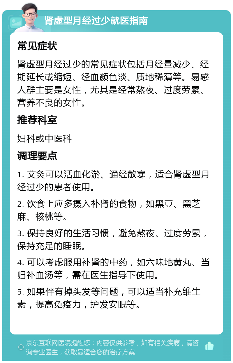 肾虚型月经过少就医指南 常见症状 肾虚型月经过少的常见症状包括月经量减少、经期延长或缩短、经血颜色淡、质地稀薄等。易感人群主要是女性，尤其是经常熬夜、过度劳累、营养不良的女性。 推荐科室 妇科或中医科 调理要点 1. 艾灸可以活血化淤、通经散寒，适合肾虚型月经过少的患者使用。 2. 饮食上应多摄入补肾的食物，如黑豆、黑芝麻、核桃等。 3. 保持良好的生活习惯，避免熬夜、过度劳累，保持充足的睡眠。 4. 可以考虑服用补肾的中药，如六味地黄丸、当归补血汤等，需在医生指导下使用。 5. 如果伴有掉头发等问题，可以适当补充维生素，提高免疫力，护发安眠等。