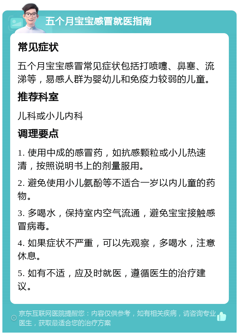 五个月宝宝感冒就医指南 常见症状 五个月宝宝感冒常见症状包括打喷嚏、鼻塞、流涕等，易感人群为婴幼儿和免疫力较弱的儿童。 推荐科室 儿科或小儿内科 调理要点 1. 使用中成的感冒药，如抗感颗粒或小儿热速清，按照说明书上的剂量服用。 2. 避免使用小儿氨酚等不适合一岁以内儿童的药物。 3. 多喝水，保持室内空气流通，避免宝宝接触感冒病毒。 4. 如果症状不严重，可以先观察，多喝水，注意休息。 5. 如有不适，应及时就医，遵循医生的治疗建议。