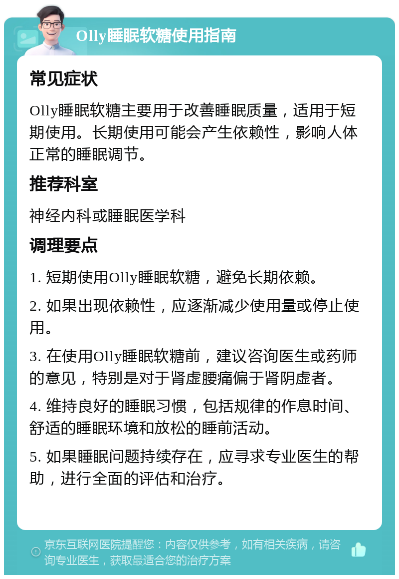 Olly睡眠软糖使用指南 常见症状 Olly睡眠软糖主要用于改善睡眠质量，适用于短期使用。长期使用可能会产生依赖性，影响人体正常的睡眠调节。 推荐科室 神经内科或睡眠医学科 调理要点 1. 短期使用Olly睡眠软糖，避免长期依赖。 2. 如果出现依赖性，应逐渐减少使用量或停止使用。 3. 在使用Olly睡眠软糖前，建议咨询医生或药师的意见，特别是对于肾虚腰痛偏于肾阴虚者。 4. 维持良好的睡眠习惯，包括规律的作息时间、舒适的睡眠环境和放松的睡前活动。 5. 如果睡眠问题持续存在，应寻求专业医生的帮助，进行全面的评估和治疗。