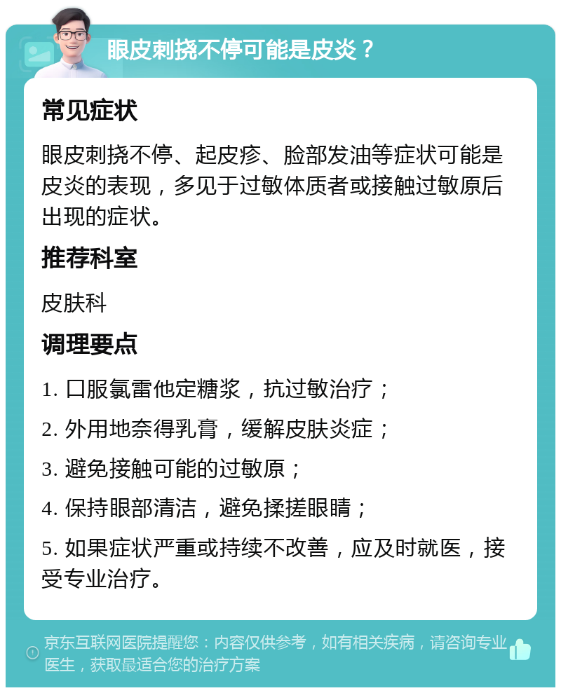 眼皮刺挠不停可能是皮炎？ 常见症状 眼皮刺挠不停、起皮疹、脸部发油等症状可能是皮炎的表现，多见于过敏体质者或接触过敏原后出现的症状。 推荐科室 皮肤科 调理要点 1. 口服氯雷他定糖浆，抗过敏治疗； 2. 外用地奈得乳膏，缓解皮肤炎症； 3. 避免接触可能的过敏原； 4. 保持眼部清洁，避免揉搓眼睛； 5. 如果症状严重或持续不改善，应及时就医，接受专业治疗。