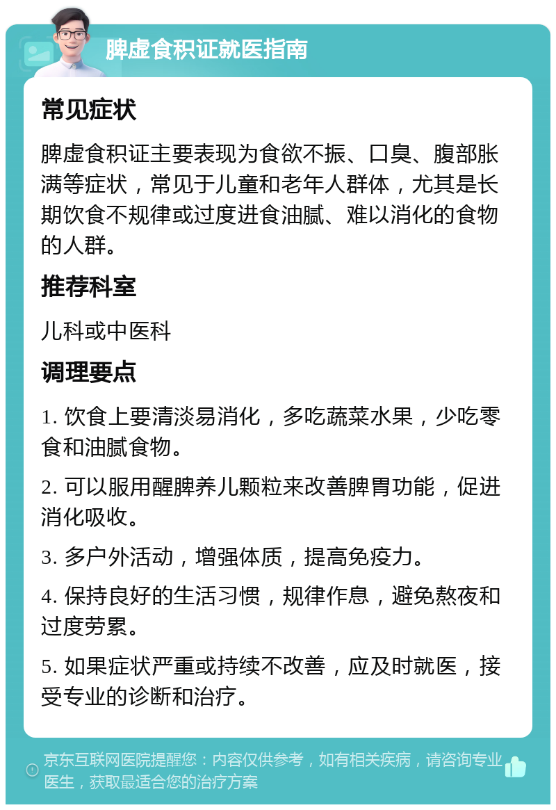 脾虚食积证就医指南 常见症状 脾虚食积证主要表现为食欲不振、口臭、腹部胀满等症状，常见于儿童和老年人群体，尤其是长期饮食不规律或过度进食油腻、难以消化的食物的人群。 推荐科室 儿科或中医科 调理要点 1. 饮食上要清淡易消化，多吃蔬菜水果，少吃零食和油腻食物。 2. 可以服用醒脾养儿颗粒来改善脾胃功能，促进消化吸收。 3. 多户外活动，增强体质，提高免疫力。 4. 保持良好的生活习惯，规律作息，避免熬夜和过度劳累。 5. 如果症状严重或持续不改善，应及时就医，接受专业的诊断和治疗。