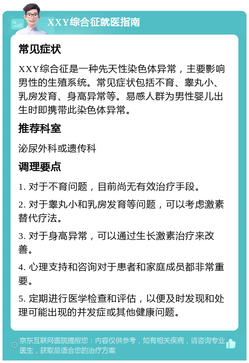 XXY综合征就医指南 常见症状 XXY综合征是一种先天性染色体异常，主要影响男性的生殖系统。常见症状包括不育、睾丸小、乳房发育、身高异常等。易感人群为男性婴儿出生时即携带此染色体异常。 推荐科室 泌尿外科或遗传科 调理要点 1. 对于不育问题，目前尚无有效治疗手段。 2. 对于睾丸小和乳房发育等问题，可以考虑激素替代疗法。 3. 对于身高异常，可以通过生长激素治疗来改善。 4. 心理支持和咨询对于患者和家庭成员都非常重要。 5. 定期进行医学检查和评估，以便及时发现和处理可能出现的并发症或其他健康问题。