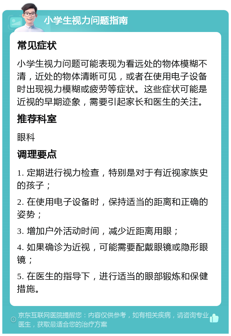 小学生视力问题指南 常见症状 小学生视力问题可能表现为看远处的物体模糊不清，近处的物体清晰可见，或者在使用电子设备时出现视力模糊或疲劳等症状。这些症状可能是近视的早期迹象，需要引起家长和医生的关注。 推荐科室 眼科 调理要点 1. 定期进行视力检查，特别是对于有近视家族史的孩子； 2. 在使用电子设备时，保持适当的距离和正确的姿势； 3. 增加户外活动时间，减少近距离用眼； 4. 如果确诊为近视，可能需要配戴眼镜或隐形眼镜； 5. 在医生的指导下，进行适当的眼部锻炼和保健措施。