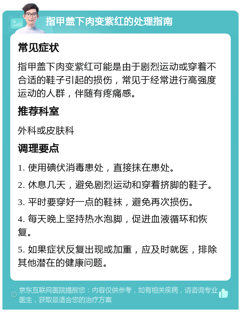 指甲盖下肉变紫红的处理指南 常见症状 指甲盖下肉变紫红可能是由于剧烈运动或穿着不合适的鞋子引起的损伤，常见于经常进行高强度运动的人群，伴随有疼痛感。 推荐科室 外科或皮肤科 调理要点 1. 使用碘伏消毒患处，直接抹在患处。 2. 休息几天，避免剧烈运动和穿着挤脚的鞋子。 3. 平时要穿好一点的鞋袜，避免再次损伤。 4. 每天晚上坚持热水泡脚，促进血液循环和恢复。 5. 如果症状反复出现或加重，应及时就医，排除其他潜在的健康问题。