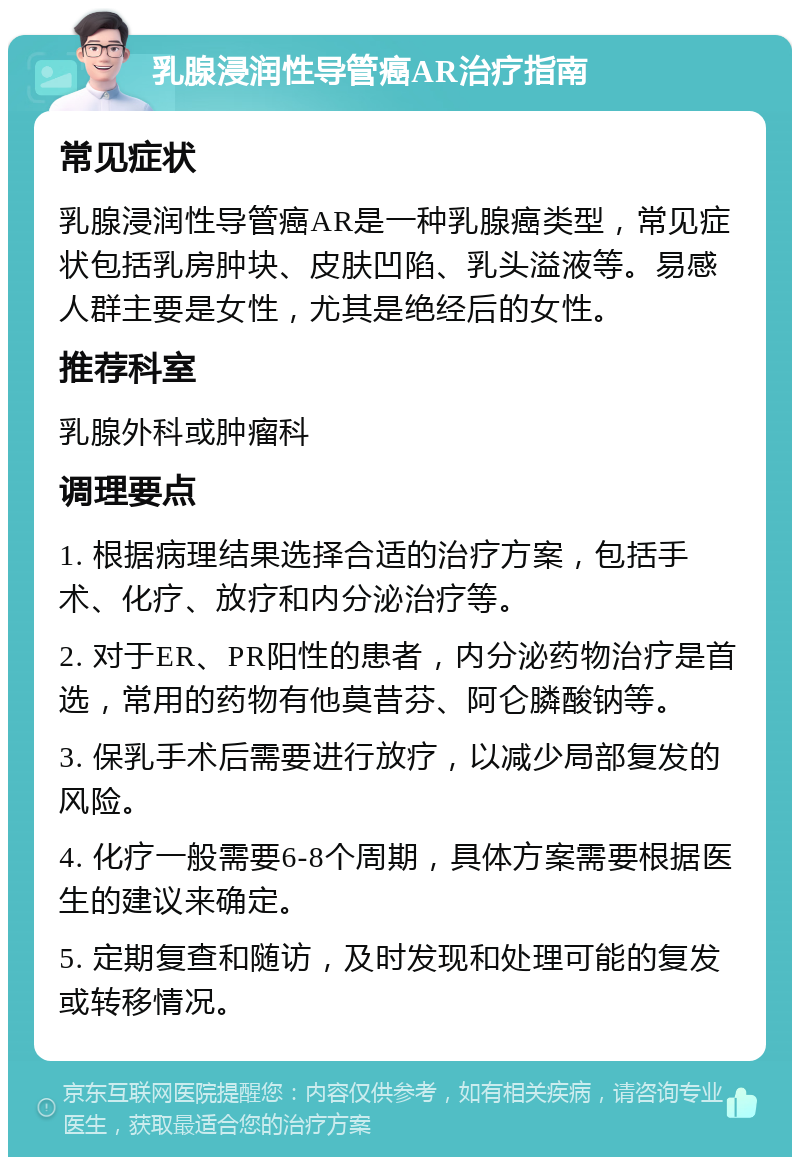 乳腺浸润性导管癌AR治疗指南 常见症状 乳腺浸润性导管癌AR是一种乳腺癌类型，常见症状包括乳房肿块、皮肤凹陷、乳头溢液等。易感人群主要是女性，尤其是绝经后的女性。 推荐科室 乳腺外科或肿瘤科 调理要点 1. 根据病理结果选择合适的治疗方案，包括手术、化疗、放疗和内分泌治疗等。 2. 对于ER、PR阳性的患者，内分泌药物治疗是首选，常用的药物有他莫昔芬、阿仑膦酸钠等。 3. 保乳手术后需要进行放疗，以减少局部复发的风险。 4. 化疗一般需要6-8个周期，具体方案需要根据医生的建议来确定。 5. 定期复查和随访，及时发现和处理可能的复发或转移情况。