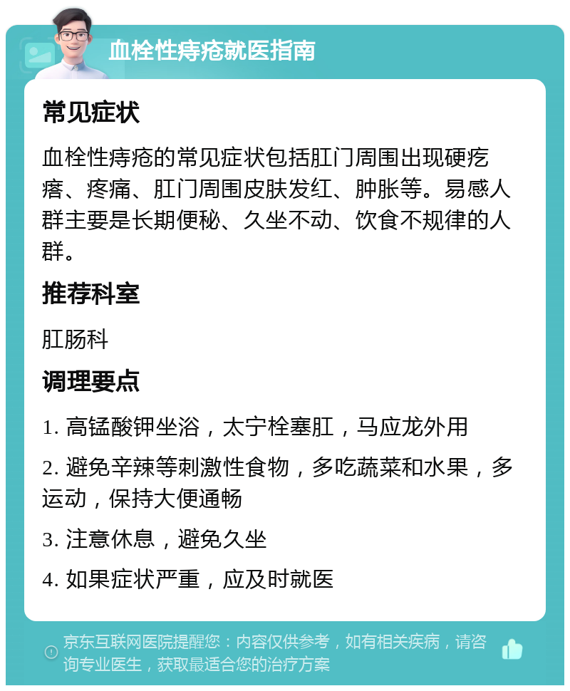 血栓性痔疮就医指南 常见症状 血栓性痔疮的常见症状包括肛门周围出现硬疙瘩、疼痛、肛门周围皮肤发红、肿胀等。易感人群主要是长期便秘、久坐不动、饮食不规律的人群。 推荐科室 肛肠科 调理要点 1. 高锰酸钾坐浴，太宁栓塞肛，马应龙外用 2. 避免辛辣等刺激性食物，多吃蔬菜和水果，多运动，保持大便通畅 3. 注意休息，避免久坐 4. 如果症状严重，应及时就医