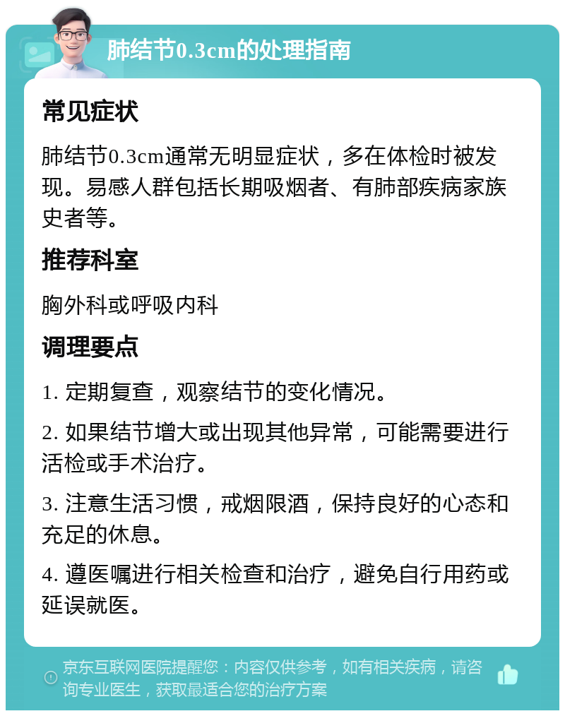 肺结节0.3cm的处理指南 常见症状 肺结节0.3cm通常无明显症状，多在体检时被发现。易感人群包括长期吸烟者、有肺部疾病家族史者等。 推荐科室 胸外科或呼吸内科 调理要点 1. 定期复查，观察结节的变化情况。 2. 如果结节增大或出现其他异常，可能需要进行活检或手术治疗。 3. 注意生活习惯，戒烟限酒，保持良好的心态和充足的休息。 4. 遵医嘱进行相关检查和治疗，避免自行用药或延误就医。