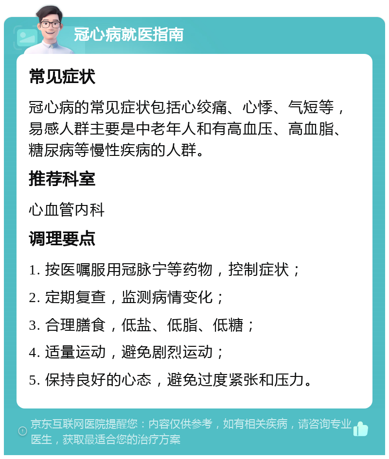 冠心病就医指南 常见症状 冠心病的常见症状包括心绞痛、心悸、气短等，易感人群主要是中老年人和有高血压、高血脂、糖尿病等慢性疾病的人群。 推荐科室 心血管内科 调理要点 1. 按医嘱服用冠脉宁等药物，控制症状； 2. 定期复查，监测病情变化； 3. 合理膳食，低盐、低脂、低糖； 4. 适量运动，避免剧烈运动； 5. 保持良好的心态，避免过度紧张和压力。