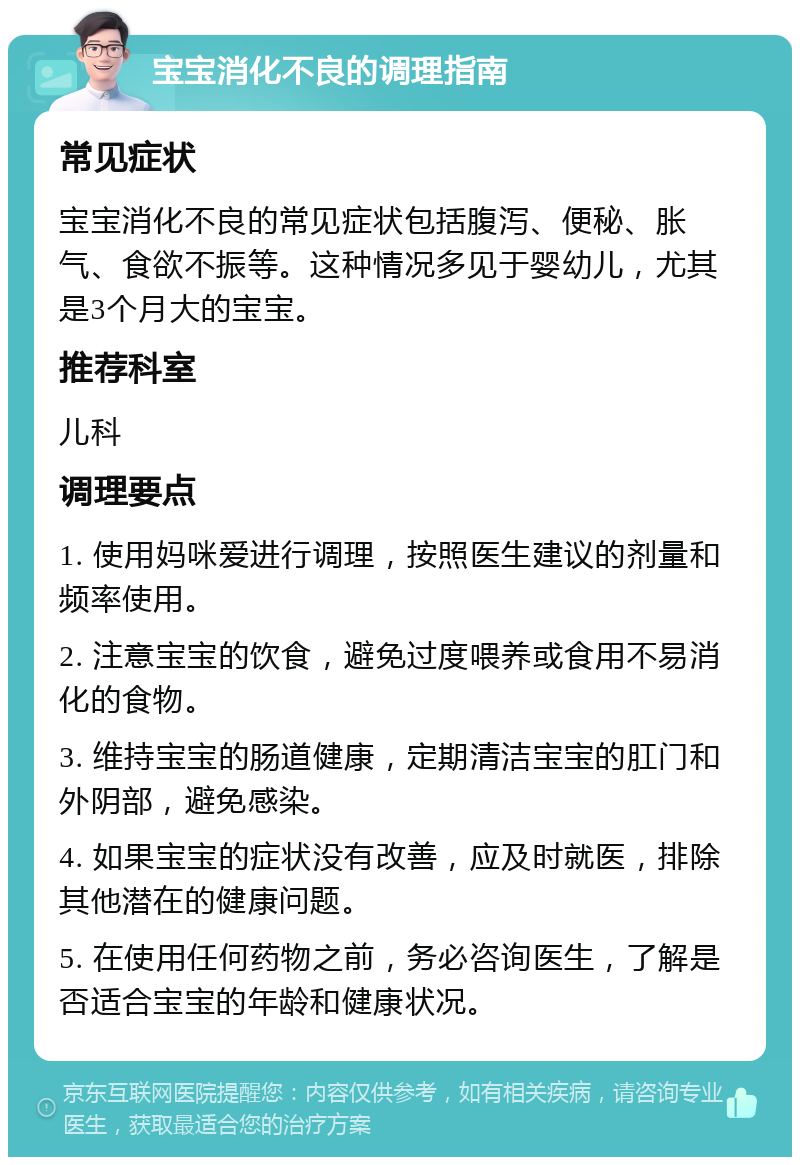 宝宝消化不良的调理指南 常见症状 宝宝消化不良的常见症状包括腹泻、便秘、胀气、食欲不振等。这种情况多见于婴幼儿，尤其是3个月大的宝宝。 推荐科室 儿科 调理要点 1. 使用妈咪爱进行调理，按照医生建议的剂量和频率使用。 2. 注意宝宝的饮食，避免过度喂养或食用不易消化的食物。 3. 维持宝宝的肠道健康，定期清洁宝宝的肛门和外阴部，避免感染。 4. 如果宝宝的症状没有改善，应及时就医，排除其他潜在的健康问题。 5. 在使用任何药物之前，务必咨询医生，了解是否适合宝宝的年龄和健康状况。