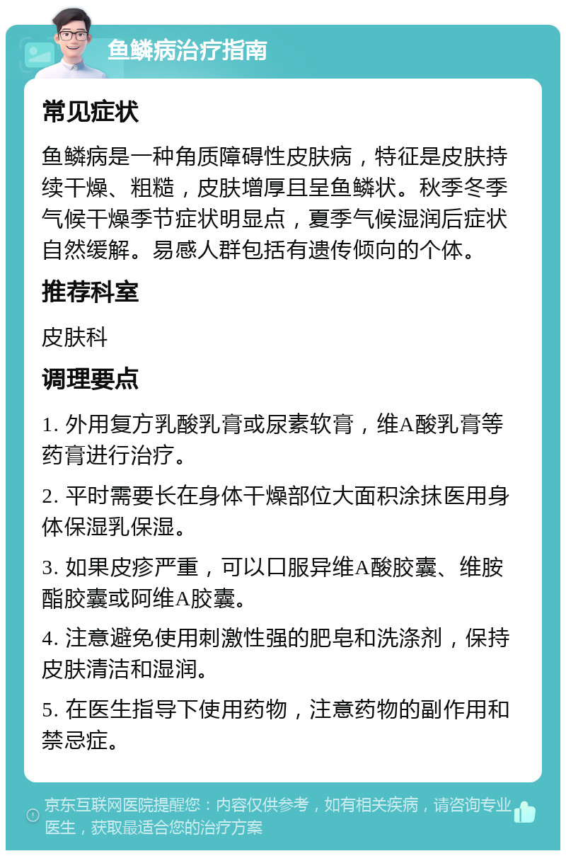 鱼鳞病治疗指南 常见症状 鱼鳞病是一种角质障碍性皮肤病，特征是皮肤持续干燥、粗糙，皮肤增厚且呈鱼鳞状。秋季冬季气候干燥季节症状明显点，夏季气候湿润后症状自然缓解。易感人群包括有遗传倾向的个体。 推荐科室 皮肤科 调理要点 1. 外用复方乳酸乳膏或尿素软膏，维A酸乳膏等药膏进行治疗。 2. 平时需要长在身体干燥部位大面积涂抹医用身体保湿乳保湿。 3. 如果皮疹严重，可以口服异维A酸胶囊、维胺酯胶囊或阿维A胶囊。 4. 注意避免使用刺激性强的肥皂和洗涤剂，保持皮肤清洁和湿润。 5. 在医生指导下使用药物，注意药物的副作用和禁忌症。