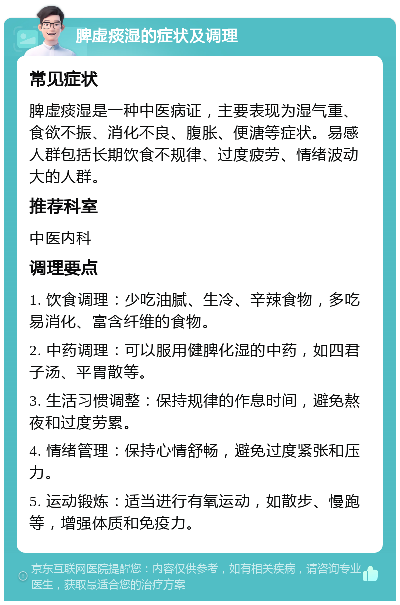 脾虚痰湿的症状及调理 常见症状 脾虚痰湿是一种中医病证，主要表现为湿气重、食欲不振、消化不良、腹胀、便溏等症状。易感人群包括长期饮食不规律、过度疲劳、情绪波动大的人群。 推荐科室 中医内科 调理要点 1. 饮食调理：少吃油腻、生冷、辛辣食物，多吃易消化、富含纤维的食物。 2. 中药调理：可以服用健脾化湿的中药，如四君子汤、平胃散等。 3. 生活习惯调整：保持规律的作息时间，避免熬夜和过度劳累。 4. 情绪管理：保持心情舒畅，避免过度紧张和压力。 5. 运动锻炼：适当进行有氧运动，如散步、慢跑等，增强体质和免疫力。