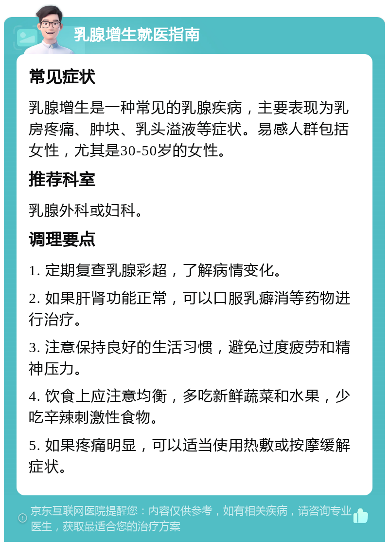 乳腺增生就医指南 常见症状 乳腺增生是一种常见的乳腺疾病，主要表现为乳房疼痛、肿块、乳头溢液等症状。易感人群包括女性，尤其是30-50岁的女性。 推荐科室 乳腺外科或妇科。 调理要点 1. 定期复查乳腺彩超，了解病情变化。 2. 如果肝肾功能正常，可以口服乳癖消等药物进行治疗。 3. 注意保持良好的生活习惯，避免过度疲劳和精神压力。 4. 饮食上应注意均衡，多吃新鲜蔬菜和水果，少吃辛辣刺激性食物。 5. 如果疼痛明显，可以适当使用热敷或按摩缓解症状。