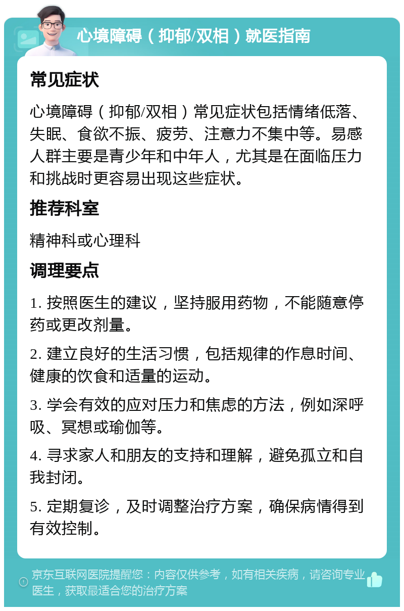 心境障碍（抑郁/双相）就医指南 常见症状 心境障碍（抑郁/双相）常见症状包括情绪低落、失眠、食欲不振、疲劳、注意力不集中等。易感人群主要是青少年和中年人，尤其是在面临压力和挑战时更容易出现这些症状。 推荐科室 精神科或心理科 调理要点 1. 按照医生的建议，坚持服用药物，不能随意停药或更改剂量。 2. 建立良好的生活习惯，包括规律的作息时间、健康的饮食和适量的运动。 3. 学会有效的应对压力和焦虑的方法，例如深呼吸、冥想或瑜伽等。 4. 寻求家人和朋友的支持和理解，避免孤立和自我封闭。 5. 定期复诊，及时调整治疗方案，确保病情得到有效控制。