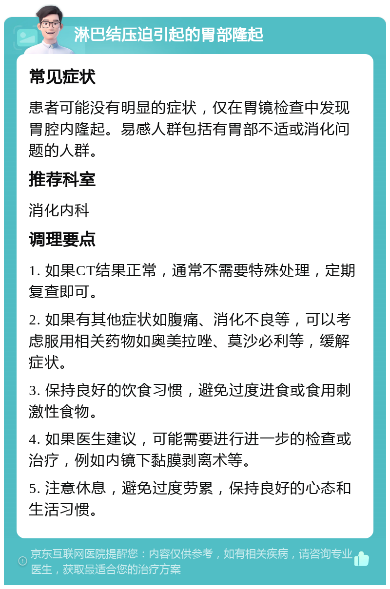 淋巴结压迫引起的胃部隆起 常见症状 患者可能没有明显的症状，仅在胃镜检查中发现胃腔内隆起。易感人群包括有胃部不适或消化问题的人群。 推荐科室 消化内科 调理要点 1. 如果CT结果正常，通常不需要特殊处理，定期复查即可。 2. 如果有其他症状如腹痛、消化不良等，可以考虑服用相关药物如奥美拉唑、莫沙必利等，缓解症状。 3. 保持良好的饮食习惯，避免过度进食或食用刺激性食物。 4. 如果医生建议，可能需要进行进一步的检查或治疗，例如内镜下黏膜剥离术等。 5. 注意休息，避免过度劳累，保持良好的心态和生活习惯。