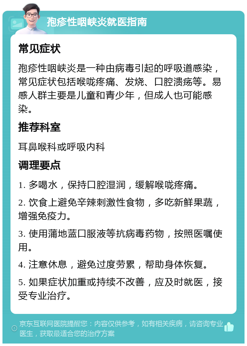 孢疹性咽峡炎就医指南 常见症状 孢疹性咽峡炎是一种由病毒引起的呼吸道感染，常见症状包括喉咙疼痛、发烧、口腔溃疡等。易感人群主要是儿童和青少年，但成人也可能感染。 推荐科室 耳鼻喉科或呼吸内科 调理要点 1. 多喝水，保持口腔湿润，缓解喉咙疼痛。 2. 饮食上避免辛辣刺激性食物，多吃新鲜果蔬，增强免疫力。 3. 使用蒲地蓝口服液等抗病毒药物，按照医嘱使用。 4. 注意休息，避免过度劳累，帮助身体恢复。 5. 如果症状加重或持续不改善，应及时就医，接受专业治疗。