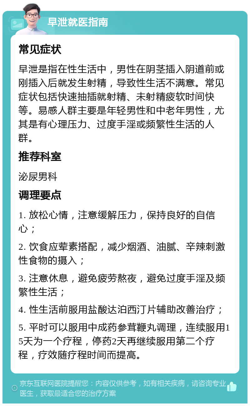 早泄就医指南 常见症状 早泄是指在性生活中，男性在阴茎插入阴道前或刚插入后就发生射精，导致性生活不满意。常见症状包括快速抽插就射精、未射精疲软时间快等。易感人群主要是年轻男性和中老年男性，尤其是有心理压力、过度手淫或频繁性生活的人群。 推荐科室 泌尿男科 调理要点 1. 放松心情，注意缓解压力，保持良好的自信心； 2. 饮食应荤素搭配，减少烟酒、油腻、辛辣刺激性食物的摄入； 3. 注意休息，避免疲劳熬夜，避免过度手淫及频繁性生活； 4. 性生活前服用盐酸达泊西汀片辅助改善治疗； 5. 平时可以服用中成药参茸鞭丸调理，连续服用15天为一个疗程，停药2天再继续服用第二个疗程，疗效随疗程时间而提高。