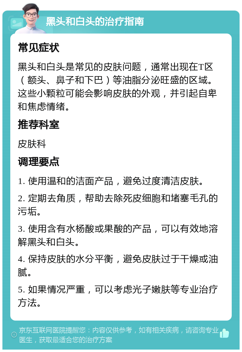 黑头和白头的治疗指南 常见症状 黑头和白头是常见的皮肤问题，通常出现在T区（额头、鼻子和下巴）等油脂分泌旺盛的区域。这些小颗粒可能会影响皮肤的外观，并引起自卑和焦虑情绪。 推荐科室 皮肤科 调理要点 1. 使用温和的洁面产品，避免过度清洁皮肤。 2. 定期去角质，帮助去除死皮细胞和堵塞毛孔的污垢。 3. 使用含有水杨酸或果酸的产品，可以有效地溶解黑头和白头。 4. 保持皮肤的水分平衡，避免皮肤过于干燥或油腻。 5. 如果情况严重，可以考虑光子嫩肤等专业治疗方法。