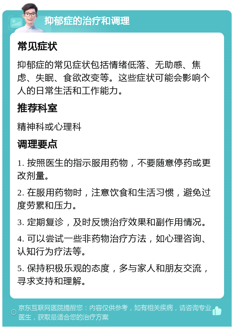 抑郁症的治疗和调理 常见症状 抑郁症的常见症状包括情绪低落、无助感、焦虑、失眠、食欲改变等。这些症状可能会影响个人的日常生活和工作能力。 推荐科室 精神科或心理科 调理要点 1. 按照医生的指示服用药物，不要随意停药或更改剂量。 2. 在服用药物时，注意饮食和生活习惯，避免过度劳累和压力。 3. 定期复诊，及时反馈治疗效果和副作用情况。 4. 可以尝试一些非药物治疗方法，如心理咨询、认知行为疗法等。 5. 保持积极乐观的态度，多与家人和朋友交流，寻求支持和理解。