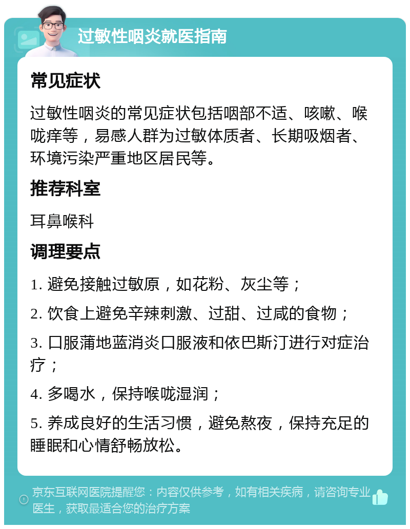 过敏性咽炎就医指南 常见症状 过敏性咽炎的常见症状包括咽部不适、咳嗽、喉咙痒等，易感人群为过敏体质者、长期吸烟者、环境污染严重地区居民等。 推荐科室 耳鼻喉科 调理要点 1. 避免接触过敏原，如花粉、灰尘等； 2. 饮食上避免辛辣刺激、过甜、过咸的食物； 3. 口服蒲地蓝消炎口服液和依巴斯汀进行对症治疗； 4. 多喝水，保持喉咙湿润； 5. 养成良好的生活习惯，避免熬夜，保持充足的睡眠和心情舒畅放松。