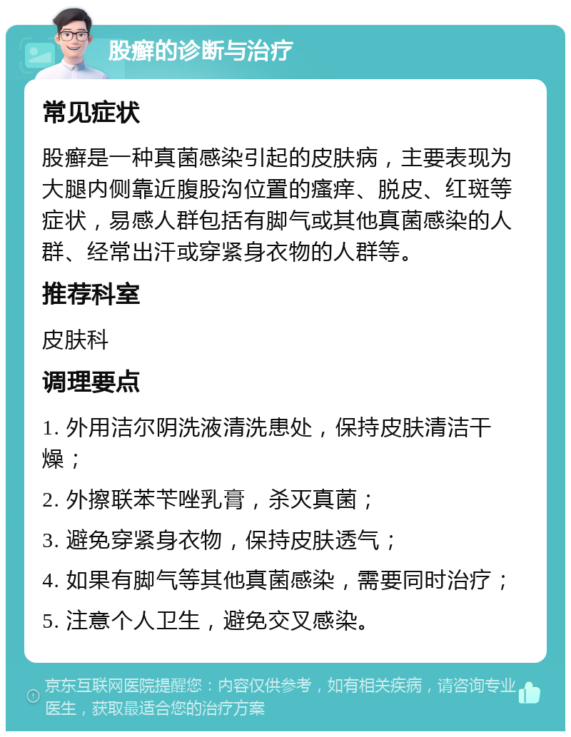 股癣的诊断与治疗 常见症状 股癣是一种真菌感染引起的皮肤病，主要表现为大腿内侧靠近腹股沟位置的瘙痒、脱皮、红斑等症状，易感人群包括有脚气或其他真菌感染的人群、经常出汗或穿紧身衣物的人群等。 推荐科室 皮肤科 调理要点 1. 外用洁尔阴洗液清洗患处，保持皮肤清洁干燥； 2. 外擦联苯苄唑乳膏，杀灭真菌； 3. 避免穿紧身衣物，保持皮肤透气； 4. 如果有脚气等其他真菌感染，需要同时治疗； 5. 注意个人卫生，避免交叉感染。