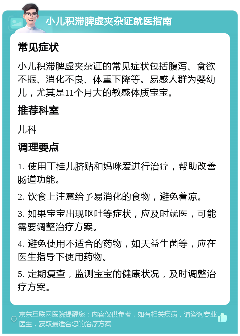 小儿积滞脾虚夹杂证就医指南 常见症状 小儿积滞脾虚夹杂证的常见症状包括腹泻、食欲不振、消化不良、体重下降等。易感人群为婴幼儿，尤其是11个月大的敏感体质宝宝。 推荐科室 儿科 调理要点 1. 使用丁桂儿脐贴和妈咪爱进行治疗，帮助改善肠道功能。 2. 饮食上注意给予易消化的食物，避免着凉。 3. 如果宝宝出现呕吐等症状，应及时就医，可能需要调整治疗方案。 4. 避免使用不适合的药物，如天益生菌等，应在医生指导下使用药物。 5. 定期复查，监测宝宝的健康状况，及时调整治疗方案。