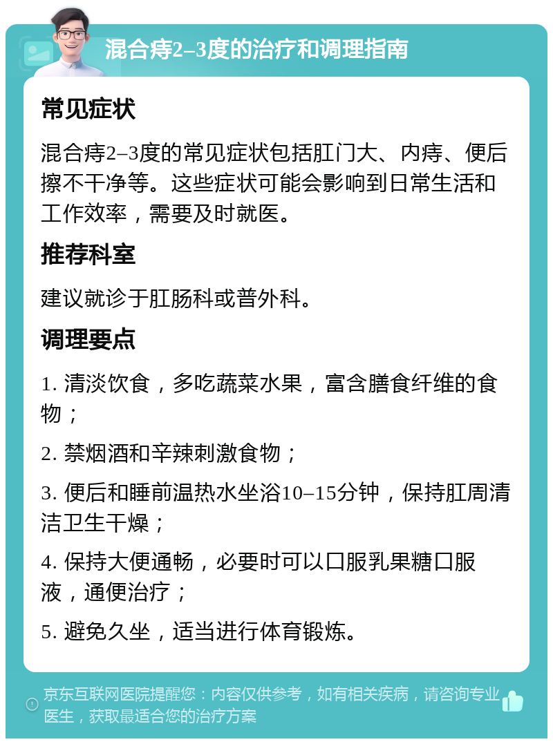 混合痔2–3度的治疗和调理指南 常见症状 混合痔2–3度的常见症状包括肛门大、内痔、便后擦不干净等。这些症状可能会影响到日常生活和工作效率，需要及时就医。 推荐科室 建议就诊于肛肠科或普外科。 调理要点 1. 清淡饮食，多吃蔬菜水果，富含膳食纤维的食物； 2. 禁烟酒和辛辣刺激食物； 3. 便后和睡前温热水坐浴10–15分钟，保持肛周清洁卫生干燥； 4. 保持大便通畅，必要时可以口服乳果糖口服液，通便治疗； 5. 避免久坐，适当进行体育锻炼。