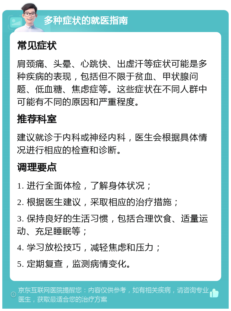 多种症状的就医指南 常见症状 肩颈痛、头晕、心跳快、出虚汗等症状可能是多种疾病的表现，包括但不限于贫血、甲状腺问题、低血糖、焦虑症等。这些症状在不同人群中可能有不同的原因和严重程度。 推荐科室 建议就诊于内科或神经内科，医生会根据具体情况进行相应的检查和诊断。 调理要点 1. 进行全面体检，了解身体状况； 2. 根据医生建议，采取相应的治疗措施； 3. 保持良好的生活习惯，包括合理饮食、适量运动、充足睡眠等； 4. 学习放松技巧，减轻焦虑和压力； 5. 定期复查，监测病情变化。