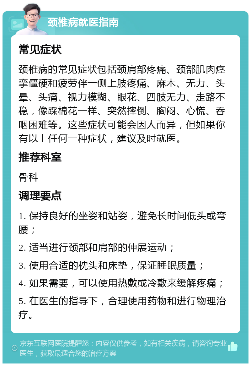 颈椎病就医指南 常见症状 颈椎病的常见症状包括颈肩部疼痛、颈部肌肉痉挛僵硬和疲劳伴一侧上肢疼痛、麻木、无力、头晕、头痛、视力模糊、眼花、四肢无力、走路不稳，像踩棉花一样、突然摔倒、胸闷、心慌、吞咽困难等。这些症状可能会因人而异，但如果你有以上任何一种症状，建议及时就医。 推荐科室 骨科 调理要点 1. 保持良好的坐姿和站姿，避免长时间低头或弯腰； 2. 适当进行颈部和肩部的伸展运动； 3. 使用合适的枕头和床垫，保证睡眠质量； 4. 如果需要，可以使用热敷或冷敷来缓解疼痛； 5. 在医生的指导下，合理使用药物和进行物理治疗。