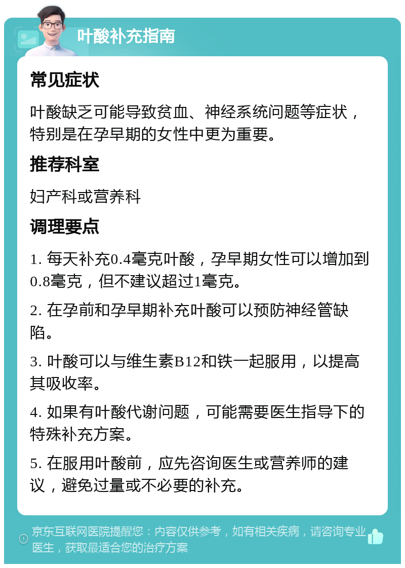 叶酸补充指南 常见症状 叶酸缺乏可能导致贫血、神经系统问题等症状，特别是在孕早期的女性中更为重要。 推荐科室 妇产科或营养科 调理要点 1. 每天补充0.4毫克叶酸，孕早期女性可以增加到0.8毫克，但不建议超过1毫克。 2. 在孕前和孕早期补充叶酸可以预防神经管缺陷。 3. 叶酸可以与维生素B12和铁一起服用，以提高其吸收率。 4. 如果有叶酸代谢问题，可能需要医生指导下的特殊补充方案。 5. 在服用叶酸前，应先咨询医生或营养师的建议，避免过量或不必要的补充。