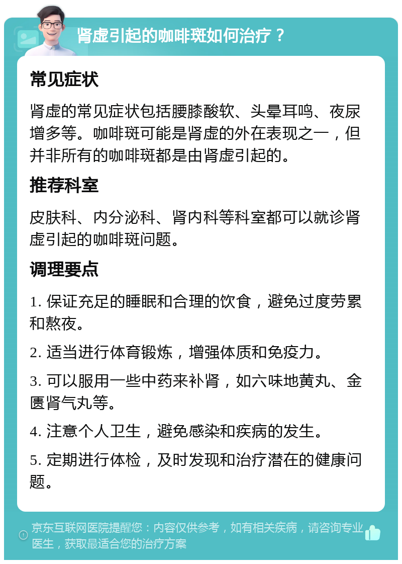 肾虚引起的咖啡斑如何治疗？ 常见症状 肾虚的常见症状包括腰膝酸软、头晕耳鸣、夜尿增多等。咖啡斑可能是肾虚的外在表现之一，但并非所有的咖啡斑都是由肾虚引起的。 推荐科室 皮肤科、内分泌科、肾内科等科室都可以就诊肾虚引起的咖啡斑问题。 调理要点 1. 保证充足的睡眠和合理的饮食，避免过度劳累和熬夜。 2. 适当进行体育锻炼，增强体质和免疫力。 3. 可以服用一些中药来补肾，如六味地黄丸、金匮肾气丸等。 4. 注意个人卫生，避免感染和疾病的发生。 5. 定期进行体检，及时发现和治疗潜在的健康问题。