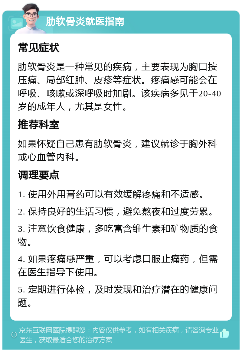 肋软骨炎就医指南 常见症状 肋软骨炎是一种常见的疾病，主要表现为胸口按压痛、局部红肿、皮疹等症状。疼痛感可能会在呼吸、咳嗽或深呼吸时加剧。该疾病多见于20-40岁的成年人，尤其是女性。 推荐科室 如果怀疑自己患有肋软骨炎，建议就诊于胸外科或心血管内科。 调理要点 1. 使用外用膏药可以有效缓解疼痛和不适感。 2. 保持良好的生活习惯，避免熬夜和过度劳累。 3. 注意饮食健康，多吃富含维生素和矿物质的食物。 4. 如果疼痛感严重，可以考虑口服止痛药，但需在医生指导下使用。 5. 定期进行体检，及时发现和治疗潜在的健康问题。